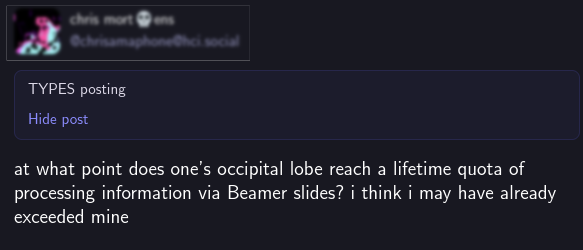 Screenshot from mastodon, with poster blurred. It reads "At whatpoint does ones occipital lobe reach a lifetime quota of processinginformation via beamer slides? I think I may have already exceeded mine"